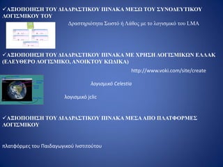 ΑΞΙΟΠΟΙΗΣΗ ΤΟΥ ΔΙΑΔΡΑΣΤΙΚΟΥ ΠΙΝΑΚΑ ΜΕΣΩ ΤΟΥ ΣΥΝΟΔΕΥΤΙΚΟΥ
ΛΟΓΙΣΜΙΚΟΥ ΤΟΥ
ΑΞΙΟΠΟΙΗΣΗ ΤΟΥ ΔΙΑΔΡΑΣΤΙΚΟΥ ΠΙΝΑΚΑ ΜΕ ΧΡΗΣΗ ΛΟΓΙΣΜΙΚΩΝ ΕΛΛΑΚ
(ΕΛΕΥΘΕΡΟ ΛΟΓΙΣΜΙΚΟ, ΑΝΟΙΚΤΟΥ ΚΩΔΙΚΑ)
λογισμικό Celestia
λογισμικό jclic
ΑΞΙΟΠΟΙΗΣΗ ΤΟΥ ΔΙΑΔΡΑΣΤΙΚΟΥ ΠΙΝΑΚΑ ΜΕΣΑΑΠΟ ΠΛΑΤΦΟΡΜΕΣ
ΛΟΓΙΣΜΙΚΟΥ
πλατφόρμες του Παιδαγωγικού Ινστιτούτου
http://www.voki.com/site/create
Δραστηριότητα Σωστό ή Λάθος με το λογισμικό του LMA
 