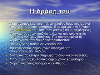 Η δράση τουΗ δράση του
Ο οργανισμός έχει να επιδείξει πλήθος δράσεων σε έναΟ οργανισμός έχει να επιδείξει πλήθος δράσεων σε ένα
ευρύ φάσμα δραστηριοτήτων. Βασισμένος στη δύναμηευρύ φάσμα δραστηριοτήτων. Βασισμένος στη δύναμη
των των εθελοντώνεθελοντών του, καλύπτει βασικές και συνεχιζόμενες του, καλύπτει βασικές και συνεχιζόμενες
ανάγκες τόσο των παιδιών αλλά και των οικογενειώνανάγκες τόσο των παιδιών αλλά και των οικογενειών
τους που χρήζουν βοήθειας. Πιο συγκεκριμένα τοτους που χρήζουν βοήθειας. Πιο συγκεκριμένα το
χαμόγελο του παιδιού δραστηριοποιείται:χαμόγελο του παιδιού δραστηριοποιείται:
• φροντίζοντας παιδιά σε νοσοκομεία,φροντίζοντας παιδιά σε νοσοκομεία,
• προσφέροντας δημιουργική απασχόλησηπροσφέροντας δημιουργική απασχόληση
στα νοσοκομεία Παίδων,στα νοσοκομεία Παίδων,
• διατηρώντας κέντρα στήριξης παιδιού και οικογένειας,διατηρώντας κέντρα στήριξης παιδιού και οικογένειας,
• λειτουργώντας εθελοντικό δημιουργικό εργαστήριο,λειτουργώντας εθελοντικό δημιουργικό εργαστήριο,
• διοργανώνοντας παζάρια και εκθέσεις,διοργανώνοντας παζάρια και εκθέσεις,
 