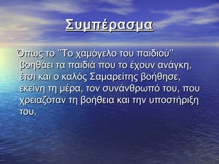 ΣυμπέρασμαΣυμπέρασμα
Όπως το ’’Το χαμόγελο του παιδιού’’Όπως το ’’Το χαμόγελο του παιδιού’’
βοηθάει τα παιδιά που το έχουν ανάγκη,βοηθάει τα παιδιά που το έχουν ανάγκη,
έτσι και ο καλός Σαμαρείτης βοήθησε,έτσι και ο καλός Σαμαρείτης βοήθησε,
εκείνη τη μέρα, τον συνάνθρωπό του, πουεκείνη τη μέρα, τον συνάνθρωπό του, που
χρειαζόταν τη βοήθεια και την υποστήριξηχρειαζόταν τη βοήθεια και την υποστήριξη
του.του.
 