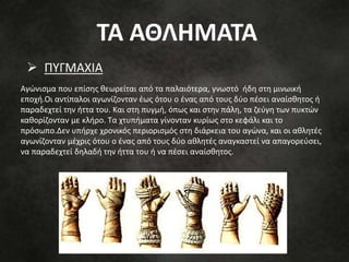 Αγώνισμα που επίσης θεωρείται από τα παλαιότερα, γνωστό ήδη στη μινωική
εποχή.Οι αντίπαλοι αγωνίζονταν έως ότου ο ένας από τους δύο πέσει αναίσθητος ή
παραδεχτεί την ήττα του. Και στη πυγμή, όπως και στην πάλη, τα ζεύγη των πυκτών
καθορίζονταν με κλήρο. Τα χτυπήματα γίνονταν κυρίως στο κεφάλι και το
πρόσωπο.Δεν υπήρχε χρονικός περιορισμός στη διάρκεια του αγώνα, και οι αθλητές
αγωνίζονταν μέχρις ότου ο ένας από τους δύο αθλητές αναγκαστεί να απαγορεύσει,
να παραδεχτεί δηλαδή την ήττα του ή να πέσει αναίσθητος.
 ΠΥΓΜΑΧΙΑ
ΤΑ ΑΘΛΗΜΑΤΑ
 