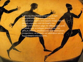 εισαγωγη
Η ιδέα της Ολυμπιακής Εκεχειρίας (ή ιερή
εκεχειρία) είναι συνυφασμένη με τους
Ολυμπιακούς Αγώνες στην αρχαία εποχή. Από την
έβδομη μέρα πριν από την έναρξη των
Ολυμπιακών Αγώνων μέχρι την έβδομη μέρα μετά
το πέρας τους, οι πόλεμοι σταματούσαν έτσι
ώστε οι αθλητές, απαλλαγμένοι από στρατιωτικές
υποχρεώσεις, να μπορούν να ταξιδέψουν για να
συμμετάσχουν στους Αγώνες.
 