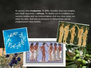 Οι αγώνες ήταν στεφανίτες. Το άθλο, δηλαδή, ήταν ένα στεφάνι
από κλαδί αγριελιάς, ο κότινος. Τα κλαδιά για τα στεφάνια των
νικητών έκοβαν από την Καλλιστέφανο ελιά που ήταν νοίως του
ναού του Διός. Από εκεί τα έπαιρναν οι Ελλανοδίκες για να
στεφανώσουν τους νικητές.
 