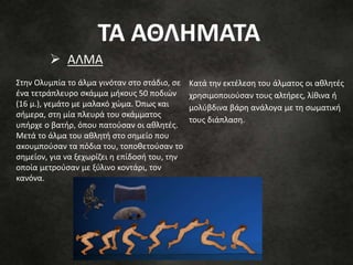 Κατά την εκτέλεση του άλματος οι αθλητές
χρησιμοποιούσαν τους αλτήρες, λίθινα ή
μολύβδινα βάρη ανάλογα με τη σωματική
τους διάπλαση.
Στην Ολυμπία το άλμα γινόταν στο στάδιο, σε
ένα τετράπλευρο σκάμμα μήκους 50 ποδιών
(16 μ.), γεμάτο με μαλακό χώμα. Όπως και
σήμερα, στη μία πλευρά του σκάμματος
υπήρχε ο βατήρ, όπου πατούσαν οι αθλητές.
Μετά το άλμα του αθλητή στο σημείο που
ακουμπούσαν τα πόδια του, τοποθετούσαν το
σημείον, για να ξεχωρίζει η επίδοσή του, την
οποία μετρούσαν με ξύλινο κοντάρι, τον
κανόνα.
 ΑΛΜΑ
ΤΑ ΑΘΛΗΜΑΤΑ
 