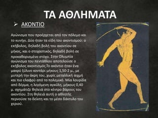 Αγώνισμα που προέρχεται από τον πόλεμο και
το κυνήγι. Δύο ήταν τα είδη του ακοντισμού: ο
εκήβολος, δηλαδή βολή του ακοντίου σε
μήκος, και ο στοχαστικός, δηλαδή βολή σε
προκαθορισμένο στόχο. Στην Ολυμπία
αγώνισμα του πεντάθλου αποτελούσε ο
εκήβολος ακοντισμός.Το ακόντιο ήταν ένα
μακρύ ξύλινο κοντάρι μήκους 1,50-2 μ., με
μυτερή την άκρη του, χωρίς μεταλλική αιχμή
και πιο ελαφρύ από το πολεμικό. Μία λουρίδα
από δέρμα, η λεγόμενη αγκύλη, μήκους 0,40
μ. σχημάτιζε θηλειά στο κέντρο βάρους του
ακοντίου. Στη θηλειά αυτή ο αθλητής
περνούσε το δείκτη και το μέσο δάκτυλο του
χεριού.
 ΑΚΟΝΤΙΟ
ΤΑ ΑΘΛΗΜΑΤΑ
 