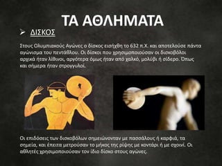 Στους Ολυμπιακούς Αγώνες ο δίσκος εισήχθη το 632 π.Χ. και αποτελούσε πάντα
αγώνισμα του πεντάθλου. Οι δίσκοι που χρησιμοποιούσαν οι δισκοβόλοι
αρχικά ήταν λίθινοι, αργότερα όμως ήταν από χαλκό, μολύβι ή σίδερο. Όπως
και σήμερα ήταν στρογγυλοί.
Οι επιδόσεις των δισκοβόλων σημειώνονταν με πασσάλους ή καρφιά, τα
σημεία, και έπειτα μετρούσαν το μήκος της ρίψης με κοντάρι ή με σχοινί. Οι
αθλητές χρησιμοποιούσαν τον ίδιο δίσκο στους αγώνες.
 ΔΙΣΚΟΣ
ΤΑ ΑΘΛΗΜΑΤΑ
 