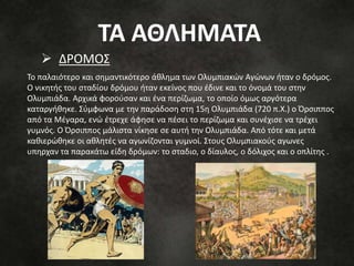  ΔΡΟΜΟΣ
Το παλαιότερο και σημαντικότερο άθλημα των Ολυμπιακών Αγώνων ήταν ο δρόμος.
Ο νικητής του σταδίου δρόμου ήταν εκείνος που έδινε και το όνομά του στην
Ολυμπιάδα. Αρχικά φορούσαν και ένα περίζωμα, το οποίο όμως αργότερα
καταργήθηκε. Σύμφωνα με την παράδοση στη 15η Ολυμπιάδα (720 π.Χ.) ο Όρσιππος
από τα Μέγαρα, ενώ έτρεχε άφησε να πέσει το περίζωμα και συνέχισε να τρέχει
γυμνός. Ο Όρσιππος μάλιστα νίκησε σε αυτή την Ολυμπιάδα. Από τότε και μετά
καθιερώθηκε οι αθλητές να αγωνίζονται γυμνοί. Στους Ολυμπιακούς αγωνες
υπηρχαν τα παρακάτω είδη δρόμων: το σταδιο, ο δίαυλος, ο δόλιχος και ο οπλίτης .
ΤΑ ΑΘΛΗΜΑΤΑ
 