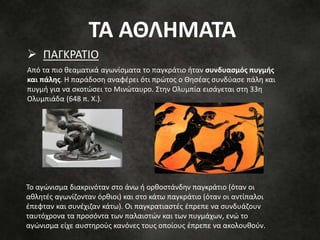 ΠΑΓΚΡΑΤΙΟ
Από τα πιο θεαματικά αγωνίσματα το παγκράτιο ήταν συνδυασμός πυγμής
και πάλης. Η παράδοση αναφέρει ότι πρώτος ο Θησέας συνδύασε πάλη και
πυγμή για να σκοτώσει το Μινώταυρο. Στην Ολυμπία εισάγεται στη 33η
Ολυμπιάδα (648 π. Χ.).
Το αγώνισμα διακρινόταν στο άνω ή ορθοστάνδην παγκράτιο (όταν οι
αθλητές αγωνίζονταν όρθιοι) και στο κάτω παγκράτιο (όταν οι αντίπαλοι
έπεφταν και συνέχιζαν κάτω). Οι παγκρατιαστές έπρεπε να συνδυάζουν
ταυτόχρονα τα προσόντα των παλαιστών και των πυγμάχων, ενώ το
αγώνισμα είχε αυστηρούς κανόνες τους οποίους έπρεπε να ακολουθούν.
ΤΑ ΑΘΛΗΜΑΤΑ
 