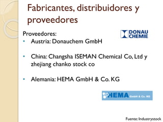 Fabricantes, distribuidores y
proveedores
Proveedores:
• Austria: Donauchem GmbH
• China: Changsha ISEMAN Chemical Co, Ltd y
zhejiang chanko stock co
• Alemania: HEMA GmbH & Co. KG
Fuente: Industrystock
 