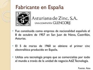 Fabricante en España
• Fue constituida como empresa de nacionalidad española el
8 de octubre de 1957 en San Juan de Nieva, Castrillón,
Asturias.
• El 5 de marzo de 1960 se obtiene el primer cinc
electrolítico producido en España.
• Utiliza una tecnología propia que se comercializa por todo
el mundo a través de la unidad de negocio AdZ Tecnología.
Fuente: Azsa
 