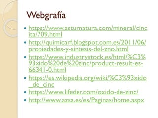 Webgrafía
 https://www.asturnatura.com/mineral/cinc
ita/709.html
 http://quimicarf.blogspot.com.es/2011/06/
propiedades-y-sintesis-del-zno.html
 https://www.industrystock.es/html/%C3%
93xido%20de%20zinc/product-result-es-
66341-0.html
 https://es.wikipedia.org/wiki/%C3%93xido
_de_cinc
 https://www.lifeder.com/oxido-de-zinc/
 http://www.azsa.es/es/Paginas/home.aspx
 