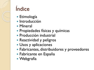 Índice
 Etimología
 Introducción
 Mineral
 Propiedades físicas y químicas
 Producción industrial
 Reactividad y peligros
 Usos y aplicaciones
 Fabricantes, distribuidores y proveedores
 Fabricante en España
 Webgrafía
 