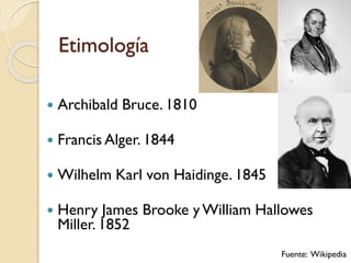 Etimología
 Archibald Bruce. 1810
 Francis Alger. 1844
 Wilhelm Karl von Haidinge. 1845
 Henry James Brooke y William Hallowes
Miller. 1852
Fuente: Wikipedia
 