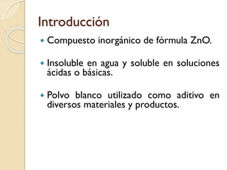 Introducción
 Compuesto inorgánico de fórmula ZnO.
 Insoluble en agua y soluble en soluciones
ácidas o básicas.
 Polvo blanco utilizado como aditivo en
diversos materiales y productos.
 