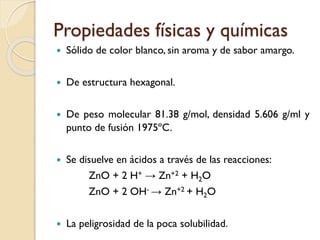 Propiedades físicas y químicas
 Sólido de color blanco, sin aroma y de sabor amargo.
 De estructura hexagonal.
 De peso molecular 81.38 g/mol, densidad 5.606 g/ml y
punto de fusión 1975ºC.
 Se disuelve en ácidos a través de las reacciones:
ZnO + 2 H+ → Zn+2 + H2O
ZnO + 2 OH- → Zn+2 + H2O
 La peligrosidad de la poca solubilidad.
 