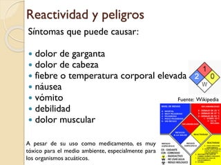 Reactividad y peligros
Síntomas que puede causar:
 dolor de garganta
 dolor de cabeza
 fiebre o temperatura corporal elevada
 náusea
 vómito
 debilidad
 dolor muscular
Fuente: Wikipedia
A pesar de su uso como medicamento, es muy
tóxico para el medio ambiente, especialmente para
los organismos acuáticos.
 