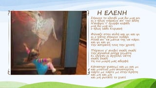 Η ΕΛΕΝΗ
Σήκωνε το κλουβί μια δω μια κει
κι ο ήλιος πήγαινε απ’ την άλλη
Ν’ανάψει τ’ όμορφο κεφάλι
μια δω μια κει
ο ήλιος κάθε Κυριακή
Φώναζε στην αυλή και ψι και ψι
κι ο γάτος σήκωνε ποδάρι
Μέσα απ’ τα μάτια της να πάρει
και ψι και ψι
την αστραπή τους την χρυσή
Πήγαινε ν’ ανεβεί σκαλί σκαλί
την αγκαλιά ρούχα γεμάτη
Κι έλεγαν οι αγγέλοι νά’τη
σκαλί σκαλί
τη πιο μικρή μας αδερφή
Κάτασπρο γιασεμί και μι και μι
και μυστικέ μου αποσπερίτη
πάρτε με πάρτε με στην Κρήτη
και μη και μη
και μη ρωτάτε το γιατί
 