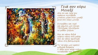 Γειά σου κύριε
Μενεξέ
Δύο συ και τρία γω
πράσινο πεντόβολο
μπαίνω μέσα στον μπαξέ
γεια σου κύριε μενεξέ.
Σιντριβάνι και νερό
και χαμένο μου όνειρο.
Τζίντζιρας τζιντζίρισε
το ροδάνι γύρισε.
Χοπ αν κάνω δεξιά
πέφτω πάνω στη ροδιά.
Χοπ αν κάνω αριστερά
πάνω στη βατομουριά.
Το ‘να χέρι μου κρατεί
μέλισσα θεόρατη
τ’ άλλο στον αέρα πιάνει
πεταλούδα που δαγκάνει.
 