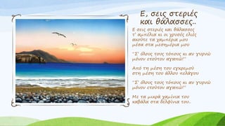 Ε, σεις στεριές
και θάλασσες..
Ε σεις στεριές και θάλασσες
τ’ αμπέλια κι οι χρυσές ελιές
ακούτε τα χαμπέρια μου
μέσα στα μεσημέρια μου
“Σ’ όλους τους τόπους κι αν γυρνώ
μόνον ετούτον αγαπώ!”
Από τη μέση του εγκρεμού
στη μέση του άλλου πελάγου
“Σ’ όλους τους τόπους κι αν γυρνώ
μόνον ετούτον αγαπώ!”
Με τα μικρά χαμίνια του
καβάλα στα δελφίνια του..
 