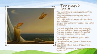 Του μικρού
Βοριά
Του μικρού βοριά παράγγειλα, να ‘ναι
καλό παιδάκι
Μη μου χτυπάει πορτόφυλλα και το
παραθυράκι.
Γιατί στο σπίτι π’ αγρυπνώ, η αγάπη
μου πεθαίνει
και μες στα μάτια την κοιτώ, που μόλις
ανασαίνει.
Γεια σας περβόλια, γεια σας ρεματιές
Γεια σας φιλιά και γεια σας αγκαλιές
Γεια σας οι κάβοι κι οι ξανθοί γιαλοί
Γεια σας οι όρκοι οι παντοτινοί
Με πνίγει το παράπονο, γιατί στον
κόσμο αυτόνα
τα καλοκαίρια τα ‘χασα κι έπεσα στον
χειμώνα.
Σαν το καράβι π’ άνοιξε τ’ άρμενα κι
αλαργεύει
βλέπω να χάνονται οι στεριές κι ο κόσμος
λιγοστεύει
 