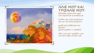 ΗΛΙΕ ΜΟΥ ΚΑΙ
ΤΡΙΣΗΛΙΕ ΜΟΥ.
Βότσαλο μέσα στα νερά
του κοριτσιού η αποθυμιά
Κύκλοι και πώς ανοίγουνε
και με τα σένα σμίγουνε
ψηλά στη γλάστρα του
βουνού
χρυσό γεράνι τ’ ουρανού
Ήλιε μου και τρισήλιε μου
ένα σου λόγο στείλε μου.
 