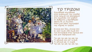 ΤΟ ΤΡΙΖΟΝΙ
Κοιμήθηκα κοιμήθηκα
στου γιασεμιού την ευωδιά
στην ερημιά του φεγγαριού
στο κυματάκι του γιαλού
Οι άνθρωποι μ’αρνήθηκαν
κανείς δε με σιμώνει
Μόνο μου κάνει συντροφιά
της νύχτας το τριζόνι
Έννοια σου λέει, έννοια σου
Κι εγώ είμαι εδώ σιμά σου
Για συντροφιά στην έγνοια σου
Και για παρηγοριά σου.
Τρι και τρι και τρι και τρι
Τι γλυκιά που είν’ η ζωή
Τι γλυκιά και τί πικρή
Τρι και τρι και τρι και τρι.
 
