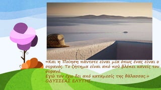 «Και η Ποίηση πάντοτε είναι μία όπως ένας είναι ο
ουρανός. Το ζήτημα είναι από πού βλέπει κανείς τον
ουρανό.
Εγώ τον έχω δει από καταμεσίς της θάλασσας.»
ΟΔΥΣΣΕΑΣ ΕΛΥΤΗΣ..
 