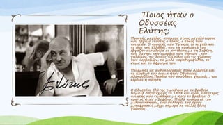 Ποιος ήταν ο
Οδυσσέας
Ελύτης;
Ποιητής μεγάλος, ανάμεσα στους μεγαλύτερους
που έβγαλε ετούτος ο τόπος, ο τόπος των
ποιητών. Ο ποιητής που Ύμνησε το Αιγαίο και
το φως της Ελλάδας, που τα ποιήματά του
έβγαζαν αισιοδοξία σε αντίθεση με τη Σεφέρη,
που ύμνησε την ομορφιά των νησιών , του
γαλάζιου, τις λευκές πεζούλες και τις γλάστες
των περβαζιών, τα μπλε παραθυρόφυλλα, το
κύμα και το άφρισμά του.
Πολέμησε ως ανθυπολοχαγός στην Αλβανία και
το αληθινό του όνομα ήταν Οδυσσέας
Αλεπουδέλης.Παρόλο που σπούδασε χημικός , τον
κέρδισε η ποίηση
Ο Οδυσσέας Ελύτης τιμήθηκε με το βραβείο
Νόμπελ Λογοτεχνίας το 1979 και είναι ο δεύτερος
ποιητής που τιμήθηκε με αυτό το βραβείο. Ο
πρώτος ήταν ο Σεφέρης. Πολλά ποιήματά του
μελοποιήθηκαν, ενώ συλλογές του έχουν
μεταφραστεί μέχρι σήμερα σε πολλές ξένες
γλώσσες.
 