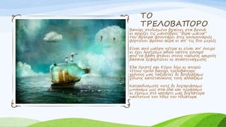 ΤΟ
ΤΡΕΛΟΒΑΠΟΡΟ
Βαπόρι στολισμένο βγαίνει στα βουνά
κι αρχίζει τις μανούβρες “βίρα-μάινα”
την άγκυρα φουντάρει στις κουκουναριές
φορτώνει φρέσκο αέρα κι απ’ τις δυο μεριές
Είναι από μαύρη πέτρα κι είναι απ’ όνειρο
κι έχει λοστρόμο αθώο ναύτη πονηρό
από τα βάθη φτάνει στους παλιούς καιρούς
βάσανα ξεφορτώνει κι αναστεναγμούς
Έλα Χριστέ και Κύριε λέω κι απορώ
τέτοιο τρελό βαπόρι τρελοβάπορο
χρόνους μας ταξιδεύει δε βουλιάξαμε
χίλιους καπεταναίους τους αλλάξαμε
Κατακλυσμούς ποτέ δε λογαριάσαμε
μπήκαμε μες στα όλα και περάσαμε
κι έχουμε στο κατάρτι μας βιγλάτορα
παντοτινό τον Ήλιο τον Ηλιάτορα.
 