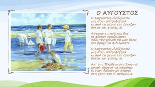 Ο ΑΥΓΟΥΣΤΟΣ
Ο Αύγουστος ελούζονταν
μες στην αστροφεγγιά
κι από τα γένια του έσταζαν
άστρα και γιασεμιά.
Αύγουστε μήνα και Θεέ
σε σένανε ορκιζόμαστε
πάλι του χρόνου να μας βρεις
στο βράχο να φιλιόμαστε.
Ο Αύγουστος ελούζονταν
μες στην αστροφεγγιά
κι από τα γένια του έσταζαν
άστρα και γιασεμιά.
Απ’ την Παρθένο στο Σκορπιό
χρυσή κλωστή να ράψουμε
κι έναν θαλασσινό σταυρό
στη χάρη σου ν’ ανάψουμε.
 