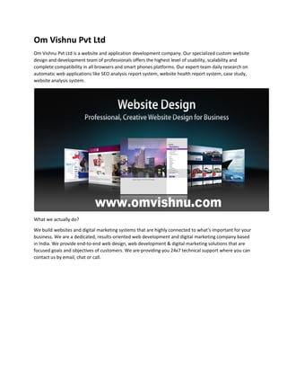 Om Vishnu Pvt Ltd
Om Vishnu Pvt Ltd is a website and application development company. Our specialized custom website
design and development team of professionals offers the highest level of usability, scalability and
complete compatibility in all browsers and smart phones platforms. Our expert team daily research on
automatic web applications like SEO analysis report system, website health report system, case study,
website analysis system.
What we actually do?
We build websites and digital marketing systems that are highly connected to what's important for your
business. We are a dedicated, results-oriented web development and digital marketing company based
in India. We provide end-to-end web design, web development & digital marketing solutions that are
focused goals and objectives of customers. We are providing you 24x7 technical support where you can
contact us by email, chat or call.
 