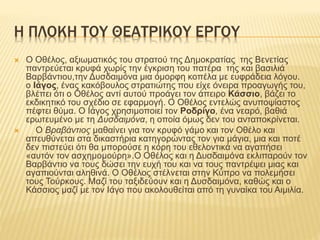 H ΠΛΟΚΗ ΤΟΥ ΘΕΑΤΡΙΚΟΥ ΕΡΓΟΥ
 Ο Οθέλος, αξιωματικός του στρατού της Δημοκρατίας της Βενετίας
παντρεύεται κρυφά χωρίς την έγκριση του πατέρα της και βασιλιά
Βαρβάντιου,την Δυσδαιμόνα μια όμορφη κοπέλα με ευφράδεια λόγου.
ο Ιάγος, ένας κακόβουλος στρατιώτης που είχε όνειρα προαγωγής του,
βλέπει ότι ο Οθέλος αντί αυτού προάγει τον άπειρο Κάσσιο, βάζει το
εκδικητικό του σχέδιο σε εφαρμογή. Ο Οθέλος εντελώς ανυποψίαστος
πέφτει θύμα. Ο Ιάγος χρησιμοποιεί τον Ροδρίγο, ένα νεαρό, βαθιά
ερωτευμένο με τη Δυσδαιμόνα, η οποία όμως δεν του ανταποκρίνεται.
 Ο Βραβάντιος μαθαίνει για τον κρυφό γάμο και τον Οθέλο και
απευθύνεται στα δικαστήρια κατηγορώντας τον για μάγια, μια και ποτέ
δεν πιστεύει ότι θα μπορούσε η κόρη του εθελοντικά να αγαπήσει
«αυτόν τον ασχημομούρη».Ο Οθέλος και η Δυσδαιμόνα εκλιπαρούν τον
Βαρβάντιο να τους δώσει την ευχή του και να τους παντρέψει μιας και
αγαπιούνται αληθινά. Ο Οθέλος στέλνεται στην Κύπρο να πολεμήσει
τους Τούρκους. Μαζί του ταξιδεύουν και η Δυσδαιμόνα, καθώς και ο
Κάσσιος μαζί με τον Ιάγο που ακολουθείται από τη γυναίκα του Αιμιλία.
 