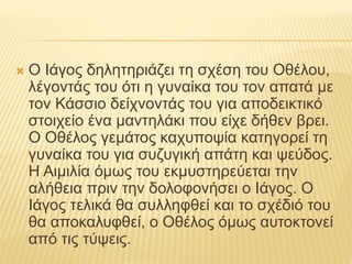 Ο Ιάγος δηλητηριάζει τη σχέση του Οθέλου,
λέγοντάς του ότι η γυναίκα του τον απατά με
τον Κάσσιο δείχνοντάς του για αποδεικτικό
στοιχείο ένα μαντηλάκι που είχε δήθεν βρει.
Ο Οθέλος γεμάτος καχυποψία κατηγορεί τη
γυναίκα του για συζυγική απάτη και ψεύδος.
Η Αιμιλία όμως του εκμυστηρεύεται την
αλήθεια πριν την δολοφονήσει ο Ιάγος. Ο
Ιάγος τελικά θα συλληφθεί και το σχέδιό του
θα αποκαλυφθεί, ο Οθέλος όμως αυτοκτονεί
από τις τύψεις.
 