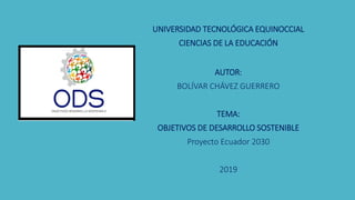UNIVERSIDAD TECNOLÓGICA EQUINOCCIAL
CIENCIAS DE LA EDUCACIÓN
AUTOR:
BOLÍVAR CHÁVEZ GUERRERO
TEMA:
OBJETIVOS DE DESARROLLO SOSTENIBLE
Proyecto Ecuador 2030
2019
 