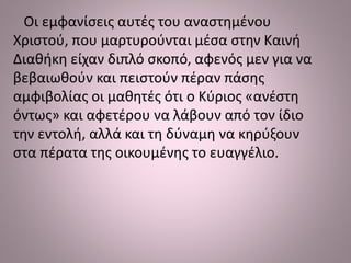 Οι εμφανίσεις αυτές του αναστημένου
Χριστού, που μαρτυρούνται μέσα στην Καινή
Διαθήκη είχαν διπλό σκοπό, αφενός μεν για να
βεβαιωθούν και πειστούν πέραν πάσης
αμφιβολίας οι μαθητές ότι ο Κύριος «ανέστη
όντως» και αφετέρου να λάβουν από τον ίδιο
την εντολή, αλλά και τη δύναμη να κηρύξουν
στα πέρατα της οικουμένης το ευαγγέλιο.
 