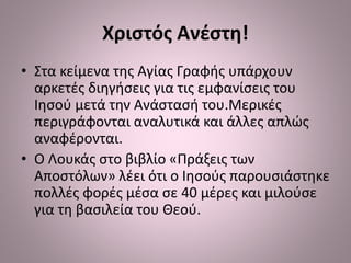 Χριστός Ανέστη!
• Στα κείμενα της Αγίας Γραφής υπάρχουν
αρκετές διηγήσεις για τις εμφανίσεις του
Ιησού μετά την Ανάστασή του.Μερικές
περιγράφονται αναλυτικά και άλλες απλώς
αναφέρονται.
• Ο Λουκάς στο βιβλίο «Πράξεις των
Αποστόλων» λέει ότι ο Ιησούς παρουσιάστηκε
πολλές φορές μέσα σε 40 μέρες και μιλούσε
για τη βασιλεία του Θεού.
 
