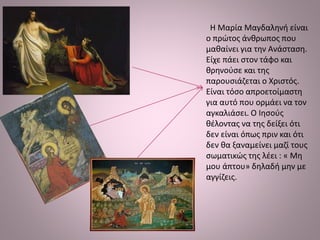 Η Μαρία Μαγδαληνή είναι
ο πρώτος άνθρωπος που
μαθαίνει για την Ανάσταση.
Είχε πάει στον τάφο και
θρηνούσε και της
παρουσιάζεται ο Χριστός.
Είναι τόσο απροετοίμαστη
για αυτό που ορμάει να τον
αγκαλιάσει. Ο Ιησούς
θέλοντας να της δείξει ότι
δεν είναι όπως πριν και ότι
δεν θα ξαναμείνει μαζί τους
σωματικώς της λέει : « Μη
μου άπτου» δηλαδή μην με
αγγίζεις.
 