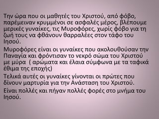 Την ώρα που οι μαθητές του Χριστού, από φόβο,
παρέμειναν κρυμμένοι σε ασφαλές μέρος, βλέπουμε
μερικές γυναίκες, τις Μυροφόρες, χωρίς φόβο για τη
ζωή τους να φθάνουν θαρραλέες στον τάφο του
Ιησού.
Μυροφόρες είναι οι γυναίκες που ακολουθούσαν την
Παναγία και φρόντισαν το νεκρό σώμα του Χριστού
με μύρα ( αρώματα και έλαια σύμφωνα με τα ταφικά
έθιμα της εποχής)
Τελικά αυτές οι γυναίκες γίνονται οι πρώτες που
δίνουν μαρτυρία για την Ανάσταση του Χριστού.
Είναι πολλές και πήγαν πολλές φορές στο μνήμα του
Ιησού.
 