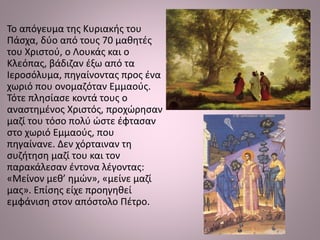 Το απόγευμα της Κυριακής του
Πάσχα, δύο από τους 70 μαθητές
του Χριστού, ο Λουκάς και ο
Κλεόπας, βάδιζαν έξω από τα
Ιεροσόλυμα, πηγαίνοντας προς ένα
χωριό που ονομαζόταν Εμμαούς.
Τότε πλησίασε κοντά τους ο
αναστημένος Χριστός, προχώρησαν
μαζί του τόσο πολύ ώστε έφτασαν
στο χωριό Εμμαούς, που
πηγαίνανε. Δεν χόρταιναν τη
συζήτηση μαζί του και τον
παρακάλεσαν έντονα λέγοντας:
«Μείνον μεθ’ ημών», «μείνε μαζί
μας». Επίσης είχε προηγηθεί
εμφάνιση στον απόστολο Πέτρο.
 