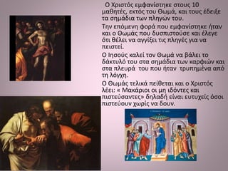Ο Χριστός εμφανίστηκε στους 10
μαθητές, εκτός του Θωμά, και τους έδειξε
τα σημάδια των πληγών του.
Την επόμενη φορά που εμφανίστηκε ήταν
και ο Θωμάς που δυσπιστούσε και έλεγε
ότι θέλει να αγγίξει τις πληγές για να
πειστεί.
Ο Ιησούς καλεί τον Θωμά να βάλει το
δάκτυλό του στα σημάδια των καρφιών και
στα πλευρά του που ήταν τρυπημένα από
τη λόγχη.
Ο Θωμάς τελικά πείθεται και ο Χριστός
λέει: « Μακάριοι οι μη ιδόντες και
πιστεύσαντες» δηλαδή είναι ευτυχείς όσοι
πιστεύουν χωρίς να δουν.
 