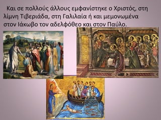 Και σε πολλούς άλλους εμφανίστηκε ο Χριστός, στη
λίμνη Τιβεριάδα, στη Γαλιλαία ή και μεμονωμένα
στον Ιάκωβο τον αδελφόθεο και στον Παύλο.
 