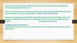 “ ob is concerned with the study of what people do in an organization and how their behaviour
affect the organization’s performance”.
“ob is a subset of management activities concerned with understanding, predicting and influencing
individual behaviour in organisational setting”. Callahan, Fleeenor and kudson
“Organisational behaviour can be defined as the study and application of knowledge about human
behaviour related to other elements of an organisation such as structure, technology and social
systems.” According to L. M. Prasad,
According to Davis and Newstram,
“Organisational behaviour is the study and application of knowledge about how people act with in
organisations.”
DDS 10
 