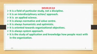NATURE OF O.B
 It is a field of particular study, not a discipline.
 it is an interdisciplinary action/ approach.
 It is an applied science.
 It is always normative and value centre.
 It is always humanistic and optimistic.
 It is oriented towards organizational objectives.
 It is always system approach.
 It is the study of application and knowledge how people react with
in the organization.
DDS 16
 