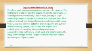 Organizational Behaviour Today
People at work in organizations today are part of a new era. The
institutions of society and the people who make them work are
challenged in many and very special ways. Society at large
increasingly expects high performance and high quality of life to
go hand-in-hand, considers ethics and social responsibility core
values, respects the vast potential of demographic and cultural
diversity among people, and accepts the imprint of a
globalization on everyday living and organizational
competitiveness. In this new era of work and organizations, the
body of knowledge we call “organizational behaviour” offers
many insights of great value.
DDS 6
 