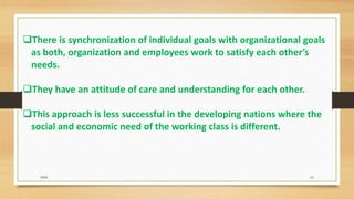There is synchronization of individual goals with organizational goals
as both, organization and employees work to satisfy each other’s
needs.
They have an attitude of care and understanding for each other.
This approach is less successful in the developing nations where the
social and economic need of the working class is different.
DDS 63
 