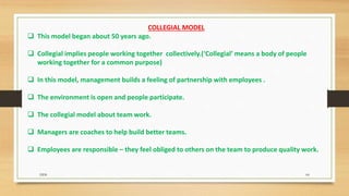 COLLEGIAL MODEL
 This model began about 50 years ago.
 Collegial implies people working together collectively.(‘Collegial’ means a body of people
working together for a common purpose)
 In this model, management builds a feeling of partnership with employees .
 The environment is open and people participate.
 The collegial model about team work.
 Managers are coaches to help build better teams.
 Employees are responsible – they feel obliged to others on the team to produce quality work.
DDS 64
 