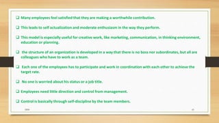  Many employees feel satisfied that they are making a worthwhile contribution.
 This leads to self actualization and moderate enthusiasm in the way they perform.
 This model is especially useful for creative work, like marketing, communication, in thinking environment,
education or planning.
 the structure of an organization is developed in a way that there is no boss nor subordinates, but all are
colleagues who have to work as a team.
 Each one of the employees has to participate and work in coordination with each other to achieve the
target rate.
 No one is worried about his status or a job title.
 Employees need little direction and control from management.
 Control is basically through self-discipline by the team members.
DDS 65
 