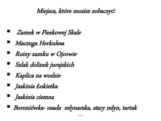 WSB
Miejsca, które musisz zobaczyć:
 Zamek w Pieskowej Skale
 Maczuga Herkulesa
 Ruiny zamku w Ojcowie
 Szlak dolinek jurajskich
 Kaplica na wodzie
 Jaskinia Łokietka
 Jaskinia ciemna
 Boroniówka- osada młynarska, stary młyn, tartak
 