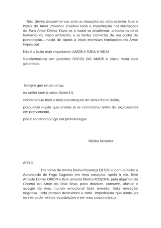 Não deveis desanimar-vos ante as situações da vida externa. Usai o
Poder do Amor Universal. Envolvei toda a imperfeição nas irradiações
do Puro Amor Divino. Envia-as a todos os problemas, a todos os seres
humanos de vosso ambiente, e se fordes convictos de seu poder de
penetração... nada de oporá a estas intensivas irradiações do Amor
Impessoal.
Esta é a lição mais importante: AMOR A TODA A VIDA!
Transformai-vos em potentes FOCOS DO AMOR e vossa meta esta
garantida.

Sempre que estais na Luz,
na união com o vosso Divino EU,
concretiza-se mais e mais a realização de vosso Plano Divino,
porquanto aquilo que anelais já se concretizou antes de expressardes
em pensamento,
pois o sentimento age em primeiro lugar.

Mestra Rowena

APELO
Em nome de minha Divina Presença EU SOU e com o Poder e
Autoridade do Fogo Sagrado em meu coração, apelo à vós, Bem
Amado Elohim ÓRION e Bem amada Mestra ROWENA, pela alquimia da
Chama do Amor do Raio Rosa, para dissolver, consumir, afastar e
apagar de meu mundo emocional toda aversão, toda sensação
negativa, toda pressão destruidora e toda imperfeição que ainda jaz
no íntimo de minhas recordações e em meu corpo etérico.

 