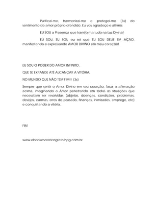 Purificai-me, harmonizai-me e protegei-me (3x)
sentimento de amor próprio ofendido. Eu vos agradeço e afirmo:

do

EU SOU a Presença que transforma tudo na Luz Divina!
EU SOU, EU SOU eu sei que EU SOU DEUS EM AÇÃO,
manifestando e expressando AMOR DIVINO em meu coração!

EU SOU O PODER DO AMOR INFINITO,
QUE SE EXPANDE ATÉ ALCANÇAR A VITÓRIA,
NO MUNDO QUE NÃO TEM FIM!!! (3x)
Sempre que sentir o Amor Divino em seu coração, faça a afirmação
acima, imaginando o Amor penetrando em todas as situações que
necessitam ser resolvidas (objetos, doenças, condições, problemas,
desejos, carmas, erros do passado, finanças, inimizades, emprego, etc)
e conquistando a vitória.

FIM

www.ebookesotericogratis.hpg.com.br

 