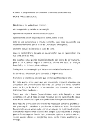 Cabe a vós repartir esse Amor Divinal entre vossos semelhantes.
PONTE PARA A LIBERDADE

No decorrer da vida de um homem ,
ele usa grande quantidade de energia,
que flui e transpassa, através de seus corpos,
qualificando-a com aquilo que ele pensa, sente e fala
(isto se dá automatica e inevitavelmente, quer seja consciente ou
inconscientemente, pois é a Lei da Criação) e, em seguida,
derrama as suas ideias sobre a face da terra.
(que se materializam, tornado-se as condições que se apresentam em
sua vida, boas ou más)
Isto significa uma grande responsabilidade por parte de ser humano,
pois a Lei Cósmica regula e antepõe, acima de tudo, a energia
harmônica no Universo, de modo que
Toda partícula de energia que foi malbaratada irrefletidamente
irá achar seu expedidor, para que este, o responsável,
transmute e sublimize a energia que foi mal qualificada por ele...
Em toda parte, onde quer que vos encontrais, procurais visualizar-vos
ancorados em um flamejante Foco de Luz. Devido aos vosso trabalho
com as forças lucificadas e aceleradas, vos tornastes um destes
inúmeros Focos irradiantes.
Trazeis em vós a Força Transmutadora; aliás, esta Energia-Luz está
ancorada em vós. E toda energia negativa que se aproxima de vossa
cercania é transmutada por este poderoso e flamejante foco de Luz.
Este trabalho deverá ser feito de modo impessoal, portanto, prontificaivos para aquilo que deve e precisa ser sublimizado. Vosso flamejante
Foco irradia-se em vosso redor, como um circulo de Luz incandescente,
consumindo todo o mal existente nos corpos sutis e levando a energia
pura à forma original, Divina. Tudo isto requer apenas a vossa atenção,
vossos apelos diários e constantes para, deste modo, purificar-se a
energia.

 